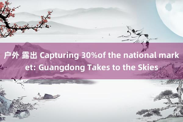 户外 露出 Capturing 30%of the national market: Guangdong Takes to the Skies