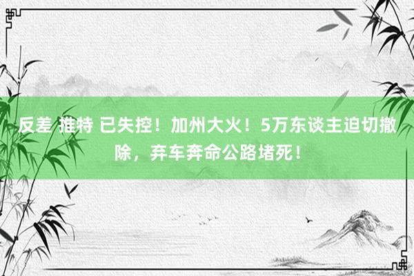 反差 推特 已失控！加州大火！5万东谈主迫切撤除，弃车奔命公路堵死！