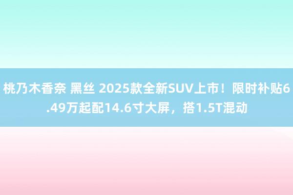 桃乃木香奈 黑丝 2025款全新SUV上市！限时补贴6.49万起配14.6寸大屏，搭1.5T混动