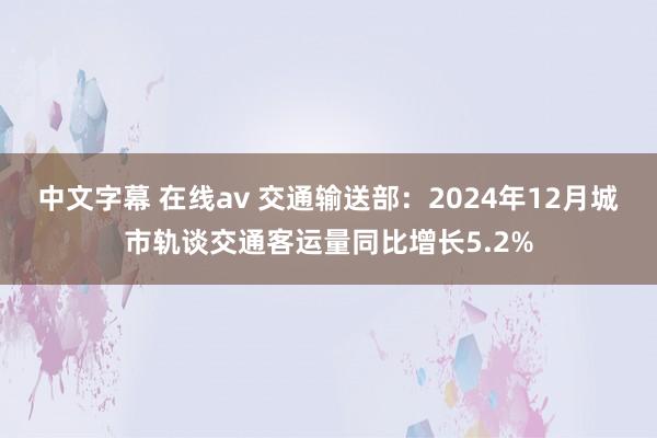 中文字幕 在线av 交通输送部：2024年12月城市轨谈交通客运量同比增长5.2%