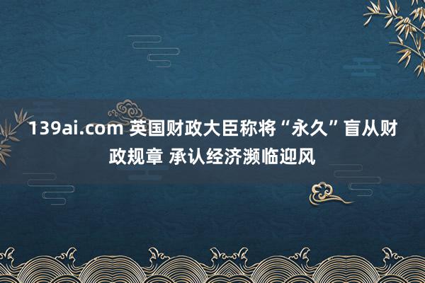 139ai.com 英国财政大臣称将“永久”盲从财政规章 承认经济濒临迎风