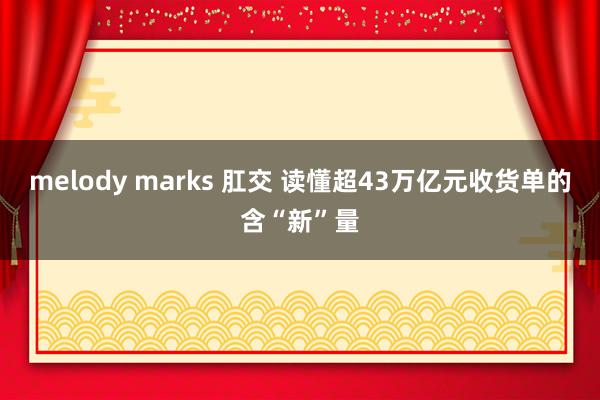 melody marks 肛交 读懂超43万亿元收货单的含“新”量