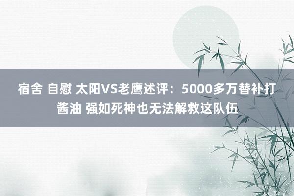 宿舍 自慰 太阳VS老鹰述评：5000多万替补打酱油 强如死神也无法解救这队伍