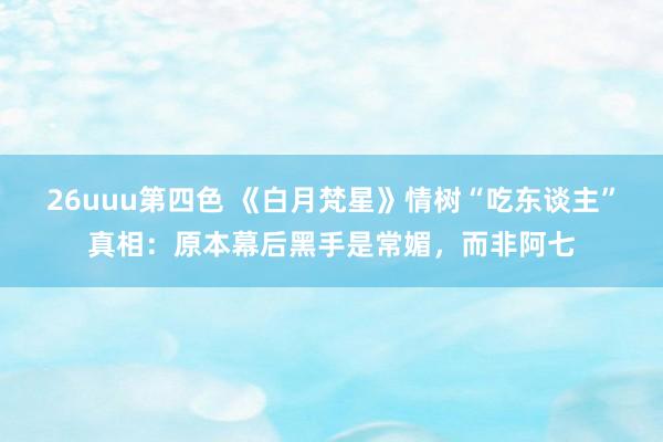 26uuu第四色 《白月梵星》情树“吃东谈主”真相：原本幕后黑手是常媚，而非阿七