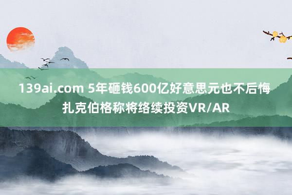 139ai.com 5年砸钱600亿好意思元也不后悔 扎克伯格称将络续投资VR/AR