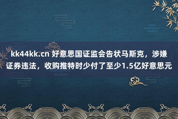 kk44kk.cn 好意思国证监会告状马斯克，涉嫌证券违法，收购推特时少付了至少1.5亿好意思元