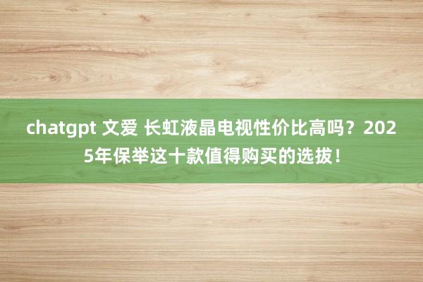 chatgpt 文爱 长虹液晶电视性价比高吗？2025年保举这十款值得购买的选拔！