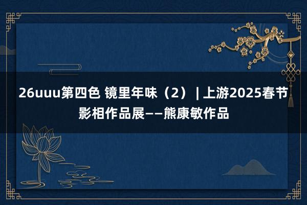 26uuu第四色 镜里年味（2） | 上游2025春节影相作品展——熊康敏作品