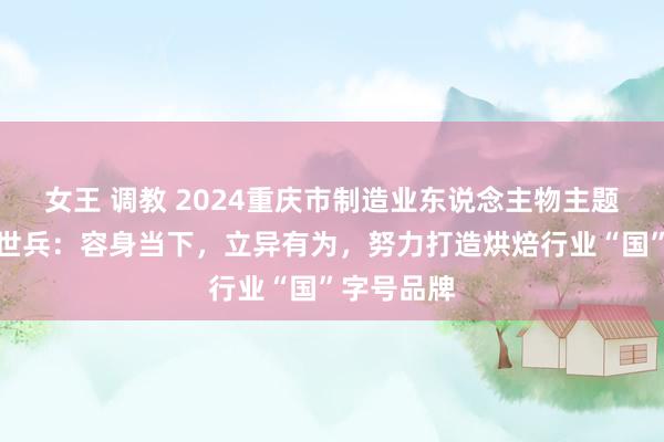 女王 调教 2024重庆市制造业东说念主物主题宣传｜任世兵：容身当下，立异有为，努力打造烘焙行业“国”字号品牌