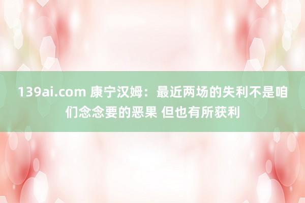 139ai.com 康宁汉姆：最近两场的失利不是咱们念念要的恶果 但也有所获利