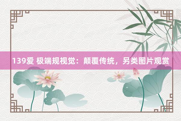139爱 极端规视觉：颠覆传统，另类图片观赏